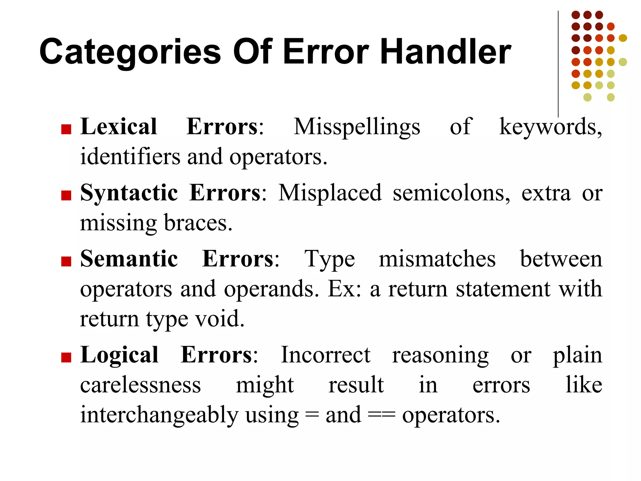 Categories Of Error Handler
■ Lexical Errors: Misspellings of keywords,
identifiers and operators.
■ Syntactic Errors: Misplaced semicolons, extra or
missing braces.
■ Semantic Errors: Type mismatches between
operators and operands. Ex: a return statement with
return type void.
■ Logical Errors: Incorrect reasoning or plain
carelessness might result in errors like
interchangeably using = and == operators.
 