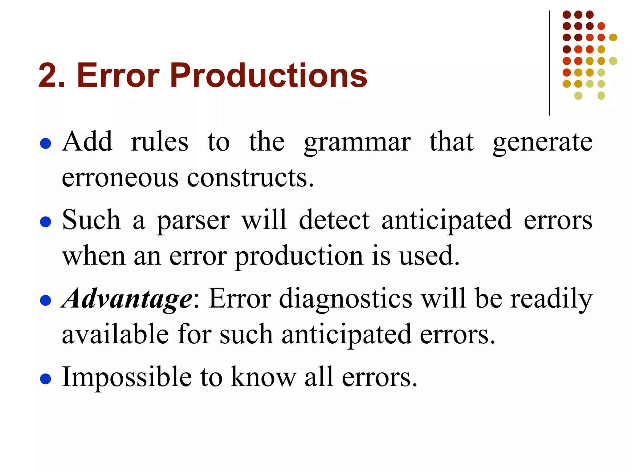 2. Error Productions
● Add rules to the grammar that generate
erroneous constructs.
● Such a parser will detect anticipated errors
when an error production is used.
● Advantage: Error diagnostics will be readily
available for such anticipated errors.
● Impossible to know all errors.
 