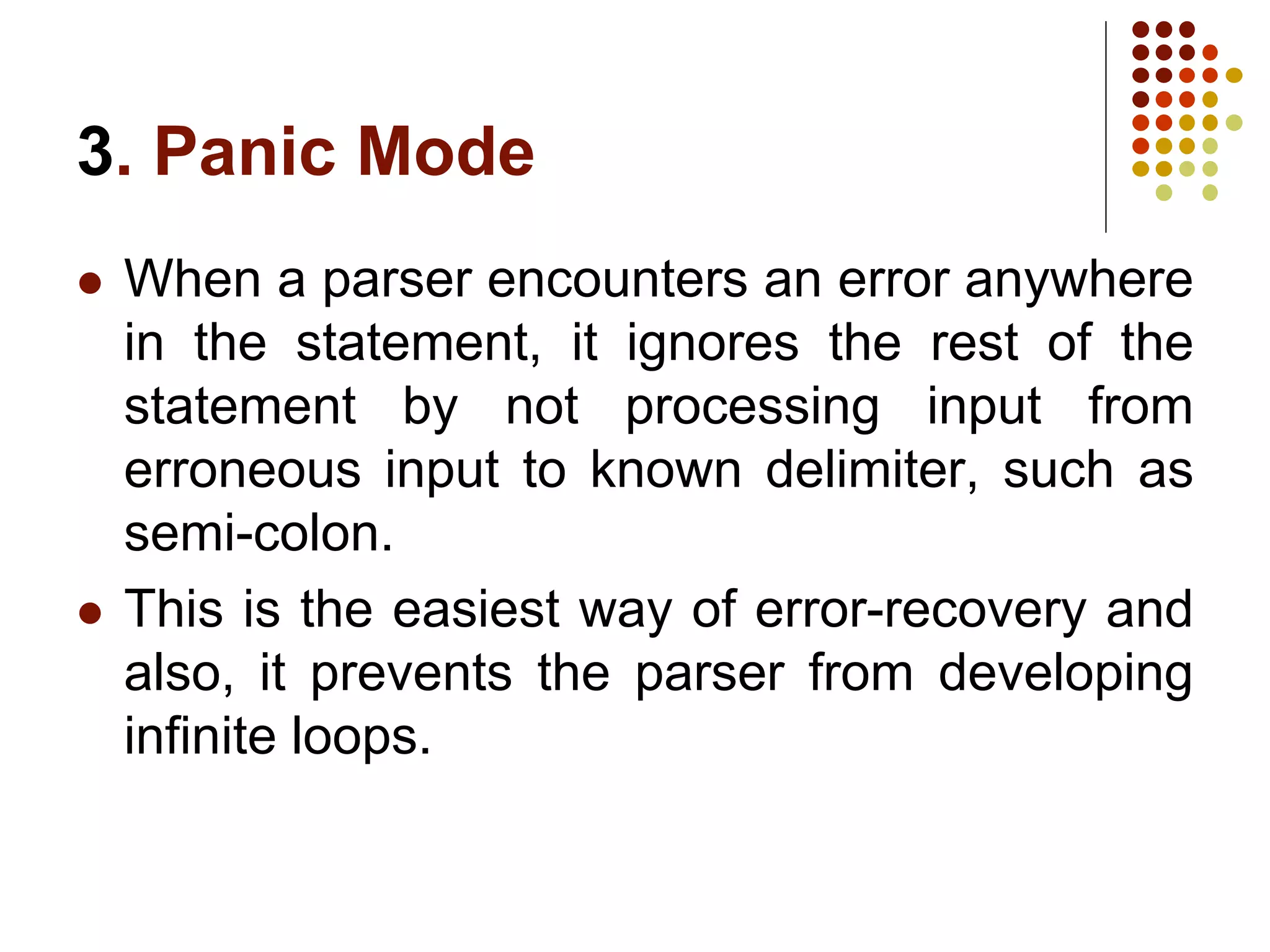 3. Panic Mode
 When a parser encounters an error anywhere
in the statement, it ignores the rest of the
statement by not processing input from
erroneous input to known delimiter, such as
semi-colon.
 This is the easiest way of error-recovery and
also, it prevents the parser from developing
infinite loops.
 