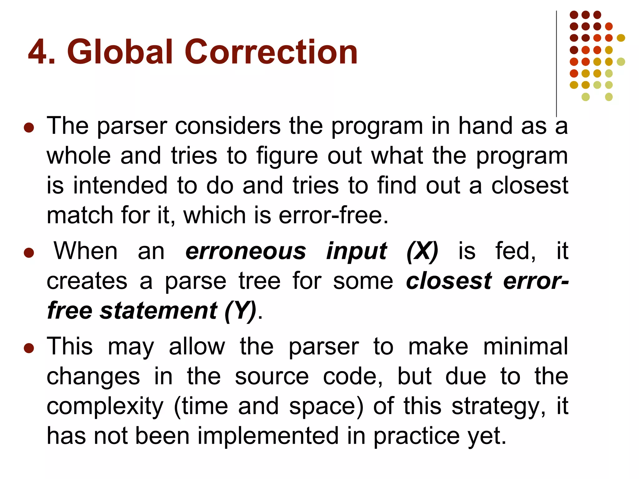 4. Global Correction
 The parser considers the program in hand as a
whole and tries to figure out what the program
is intended to do and tries to find out a closest
match for it, which is error-free.
 When an erroneous input (X) is fed, it
creates a parse tree for some closest error-
free statement (Y).
 This may allow the parser to make minimal
changes in the source code, but due to the
complexity (time and space) of this strategy, it
has not been implemented in practice yet.
 