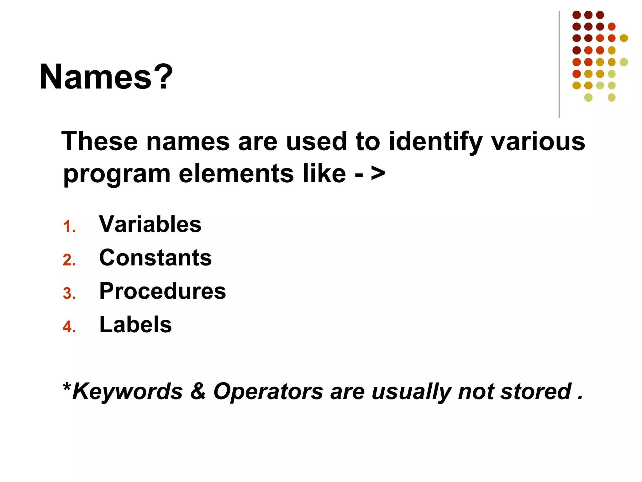 Names?
These names are used to identify various
program elements like - >
1. Variables
2. Constants
3. Procedures
4. Labels
*Keywords & Operators are usually not stored .
 