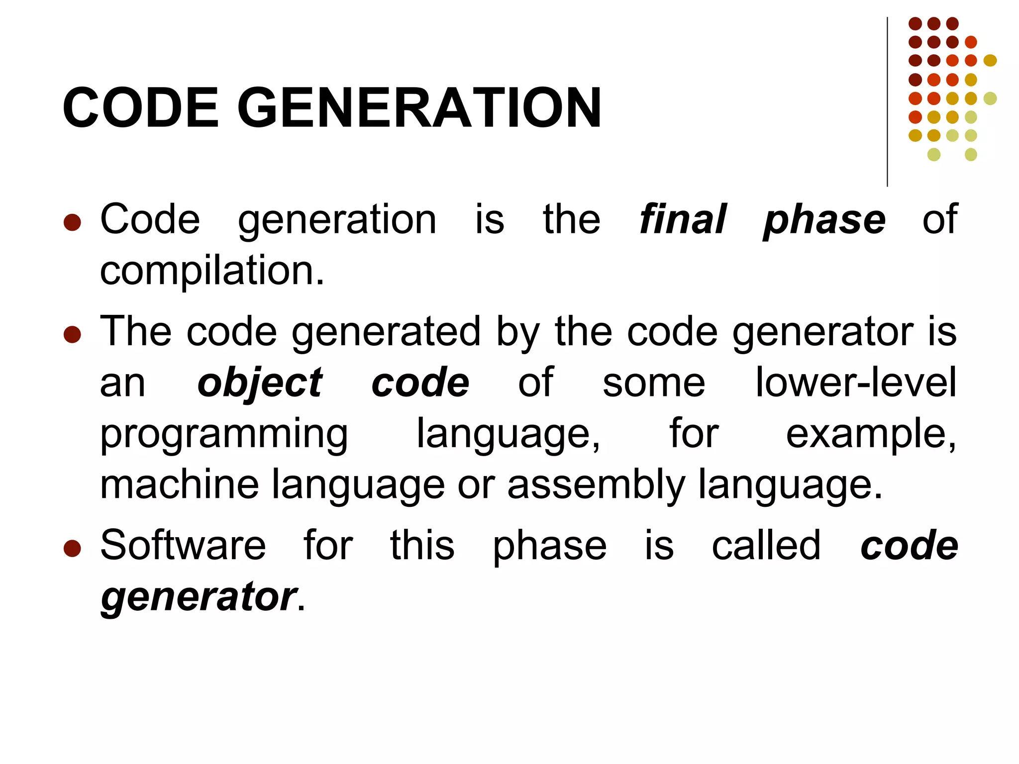CODE GENERATION
 Code generation is the final phase of
compilation.
 The code generated by the code generator is
an object code of some lower-level
programming language, for example,
machine language or assembly language.
 Software for this phase is called code
generator.
 