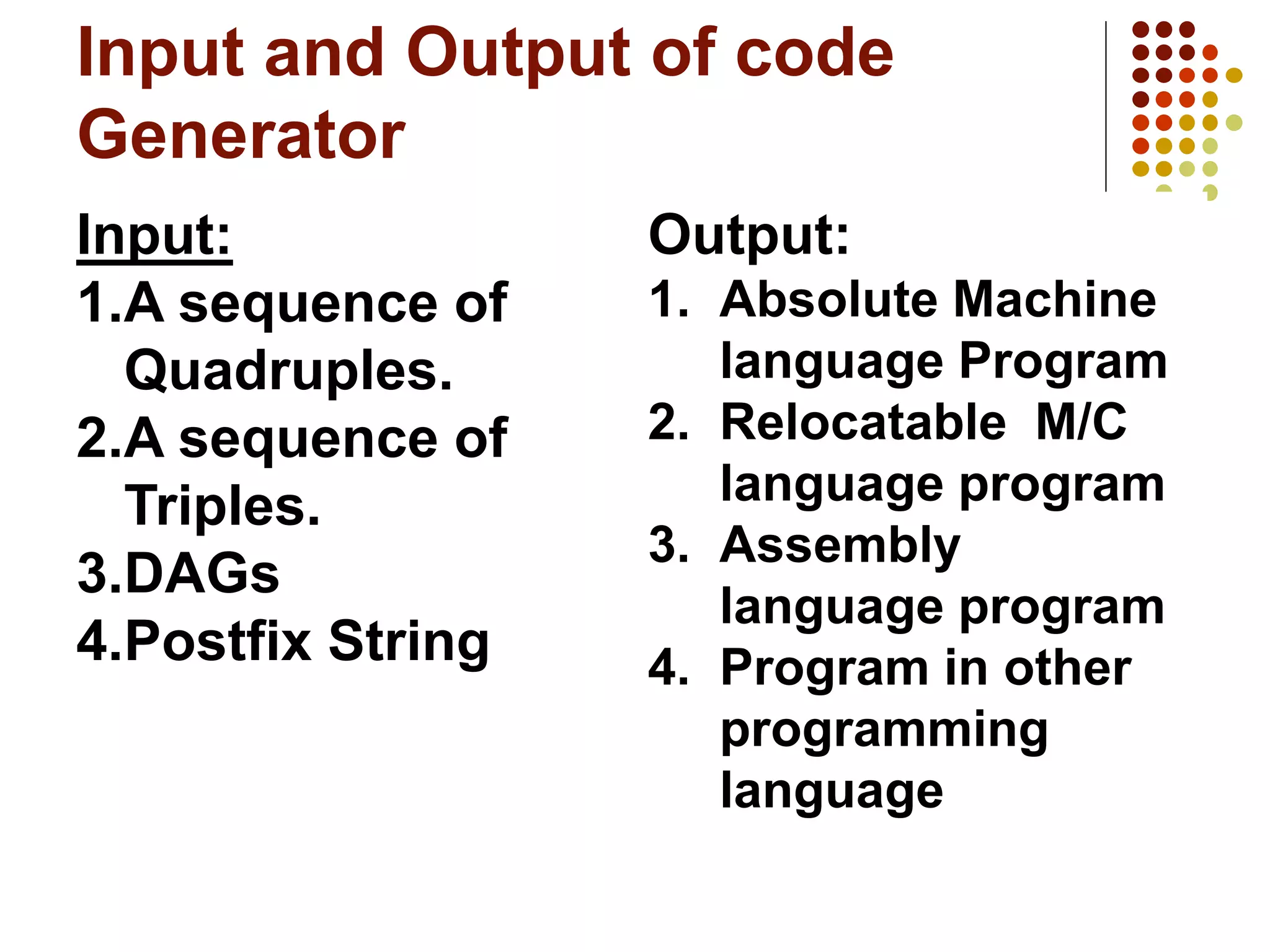 Input and Output of code
Generator
Input:
1.A sequence of
Quadruples.
2.A sequence of
Triples.
3.DAGs
4.Postfix String
Output:
1. Absolute Machine
language Program
2. Relocatable M/C
language program
3. Assembly
language program
4. Program in other
programming
language
 