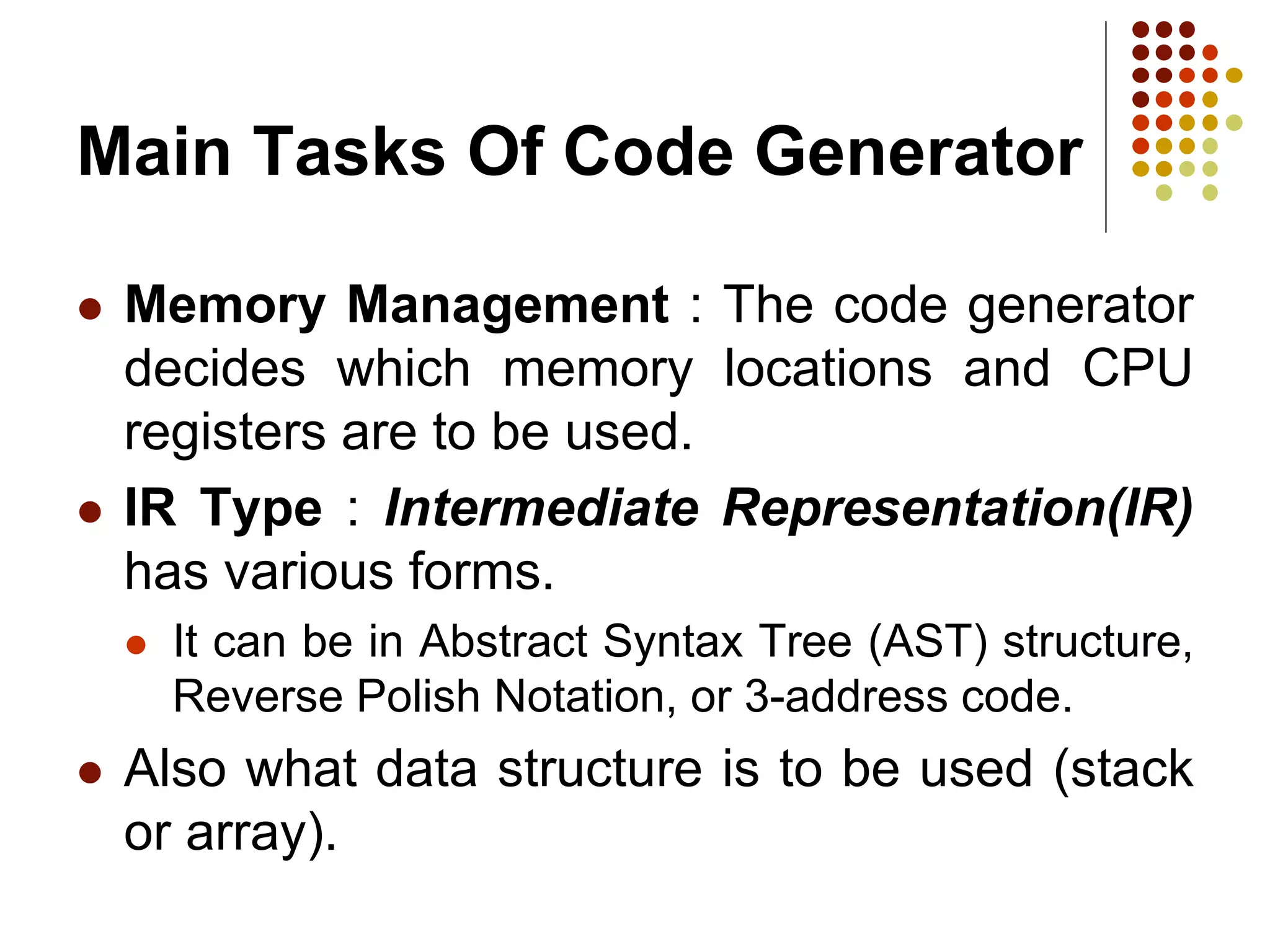 Main Tasks Of Code Generator
 Memory Management : The code generator
decides which memory locations and CPU
registers are to be used.
 IR Type : Intermediate Representation(IR)
has various forms.
 It can be in Abstract Syntax Tree (AST) structure,
Reverse Polish Notation, or 3-address code.
 Also what data structure is to be used (stack
or array).
 