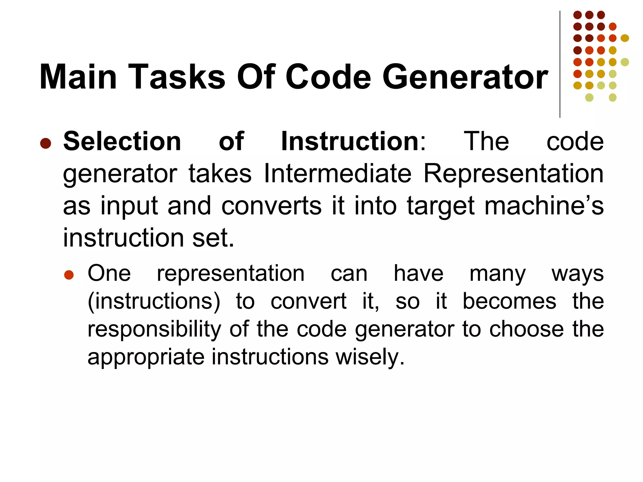 Main Tasks Of Code Generator
 Selection of Instruction: The code
generator takes Intermediate Representation
as input and converts it into target machine’s
instruction set.
 One representation can have many ways
(instructions) to convert it, so it becomes the
responsibility of the code generator to choose the
appropriate instructions wisely.
 