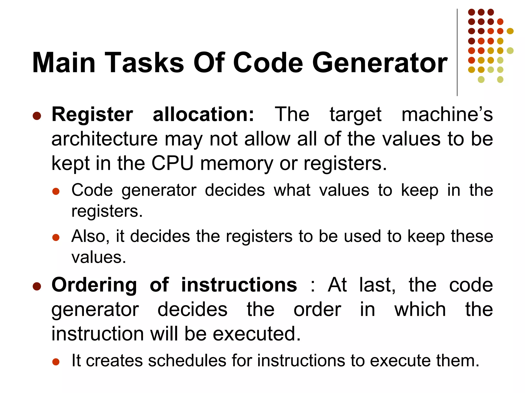 Main Tasks Of Code Generator
 Register allocation: The target machine’s
architecture may not allow all of the values to be
kept in the CPU memory or registers.
 Code generator decides what values to keep in the
registers.
 Also, it decides the registers to be used to keep these
values.
 Ordering of instructions : At last, the code
generator decides the order in which the
instruction will be executed.
 It creates schedules for instructions to execute them.
 