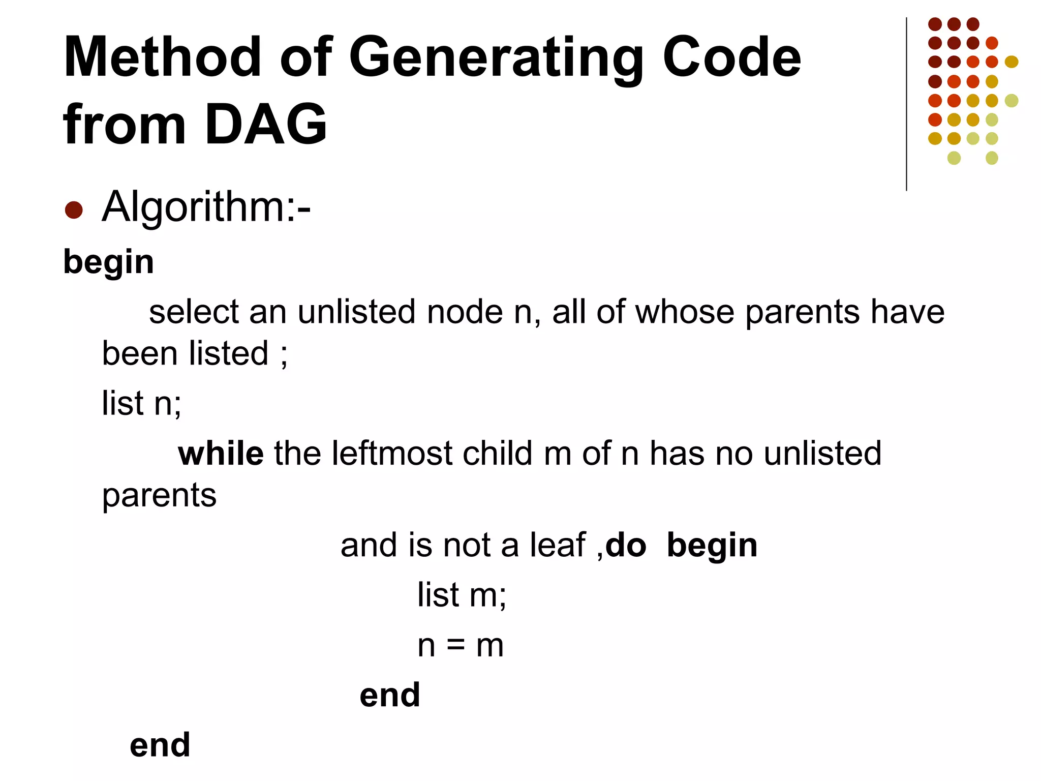 Method of Generating Code
from DAG
 Algorithm:-
begin
select an unlisted node n, all of whose parents have
been listed ;
list n;
while the leftmost child m of n has no unlisted
parents
and is not a leaf ,do begin
list m;
n = m
end
end
 