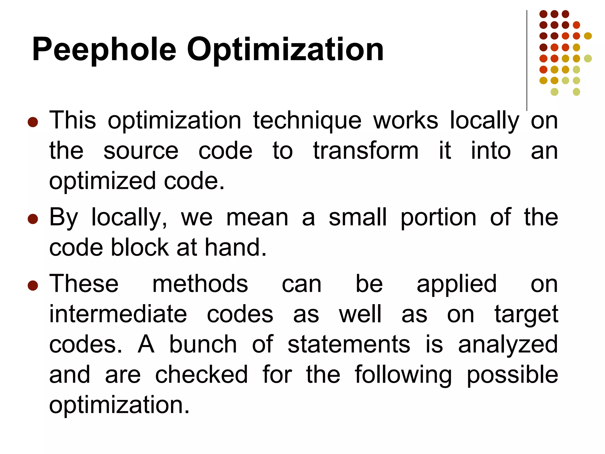 Peephole Optimization
 This optimization technique works locally on
the source code to transform it into an
optimized code.
 By locally, we mean a small portion of the
code block at hand.
 These methods can be applied on
intermediate codes as well as on target
codes. A bunch of statements is analyzed
and are checked for the following possible
optimization.
 