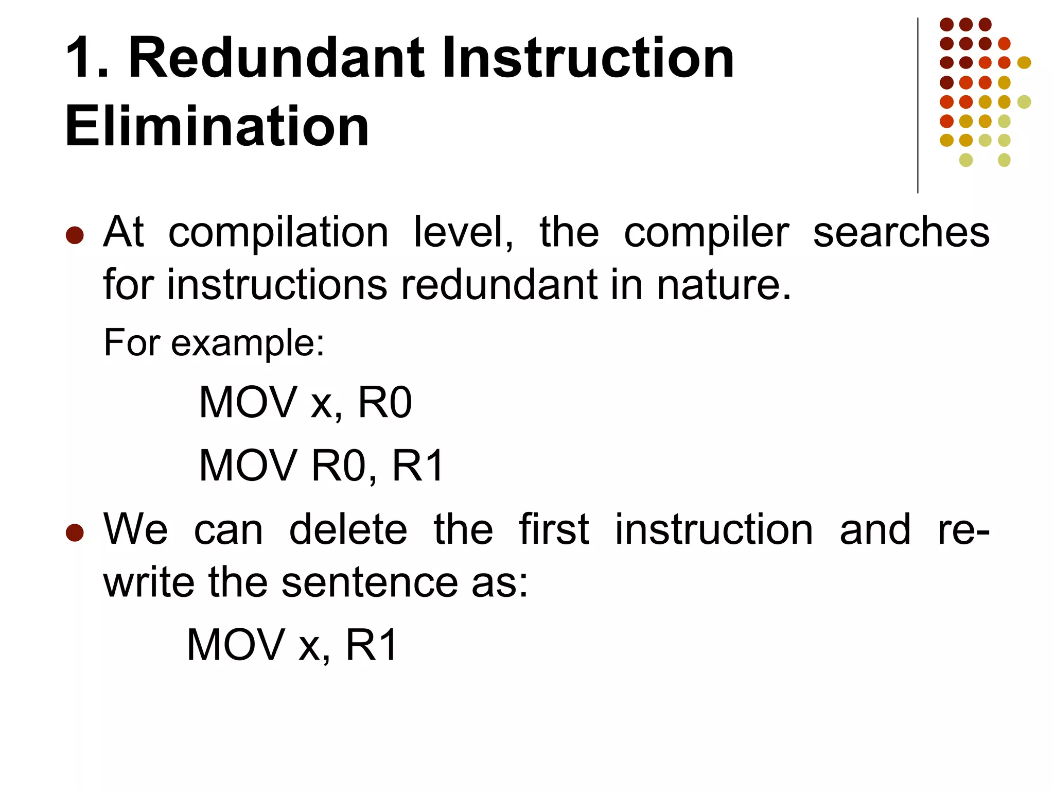 1. Redundant Instruction
Elimination
 At compilation level, the compiler searches
for instructions redundant in nature.
For example:
MOV x, R0
MOV R0, R1
 We can delete the first instruction and re-
write the sentence as:
MOV x, R1
 