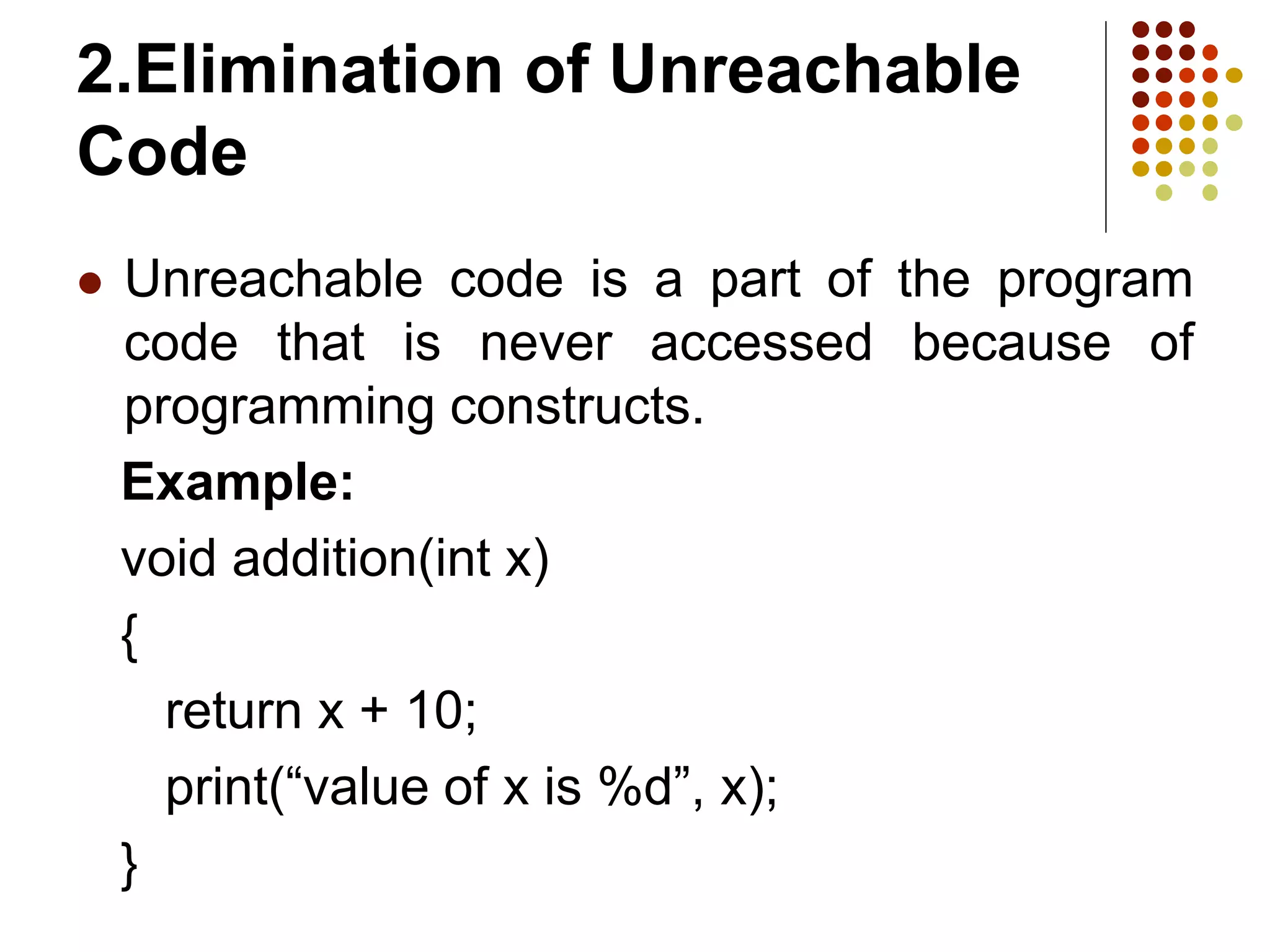2.Elimination of Unreachable
Code
 Unreachable code is a part of the program
code that is never accessed because of
programming constructs.
Example:
void addition(int x)
{
return x + 10;
print(“value of x is %d”, x);
}
 