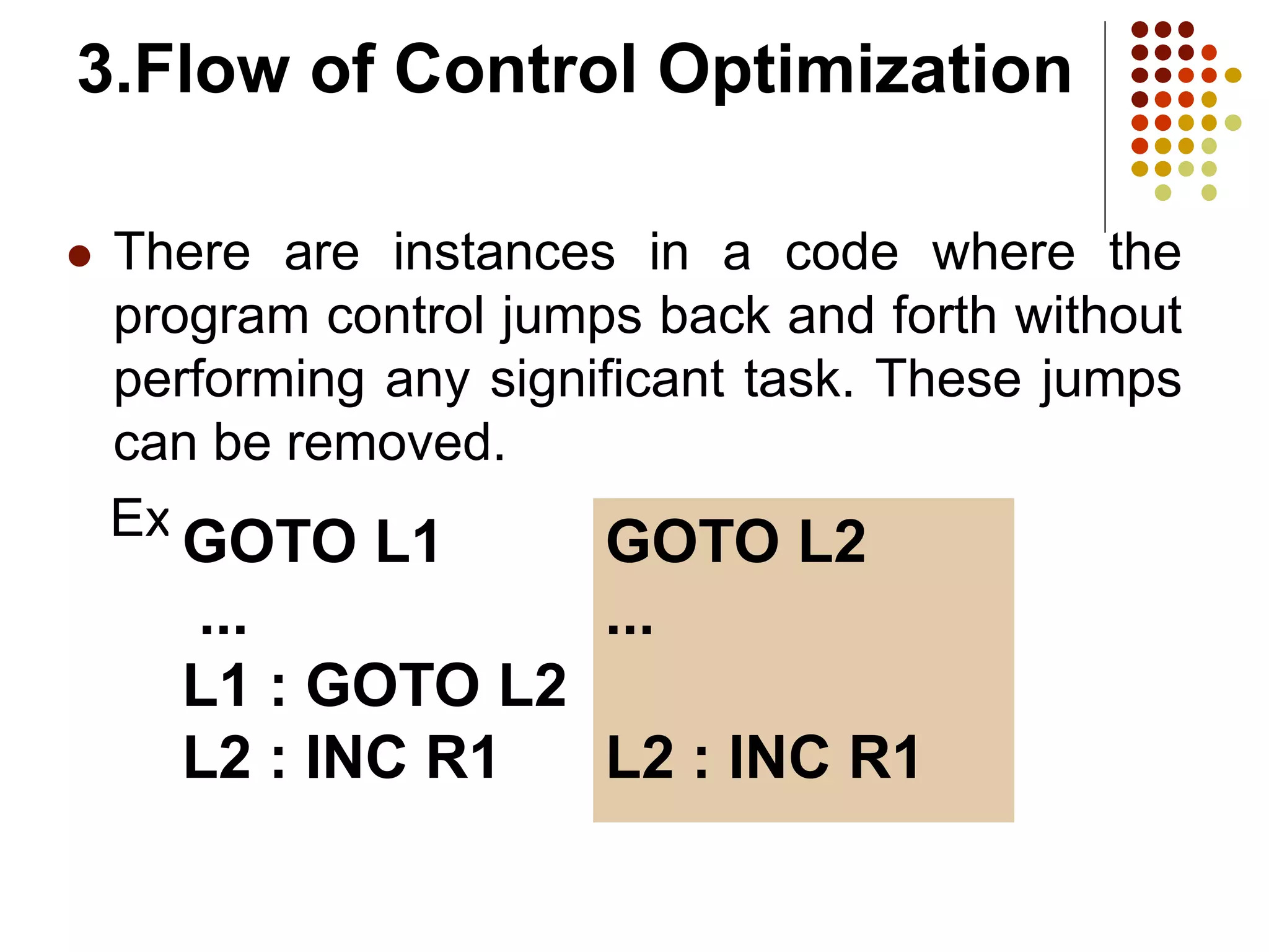 3.Flow of Control Optimization
 There are instances in a code where the
program control jumps back and forth without
performing any significant task. These jumps
can be removed.
Example
GOTO L1
...
L1 : GOTO L2
L2 : INC R1
GOTO L2
...
L2 : INC R1
 