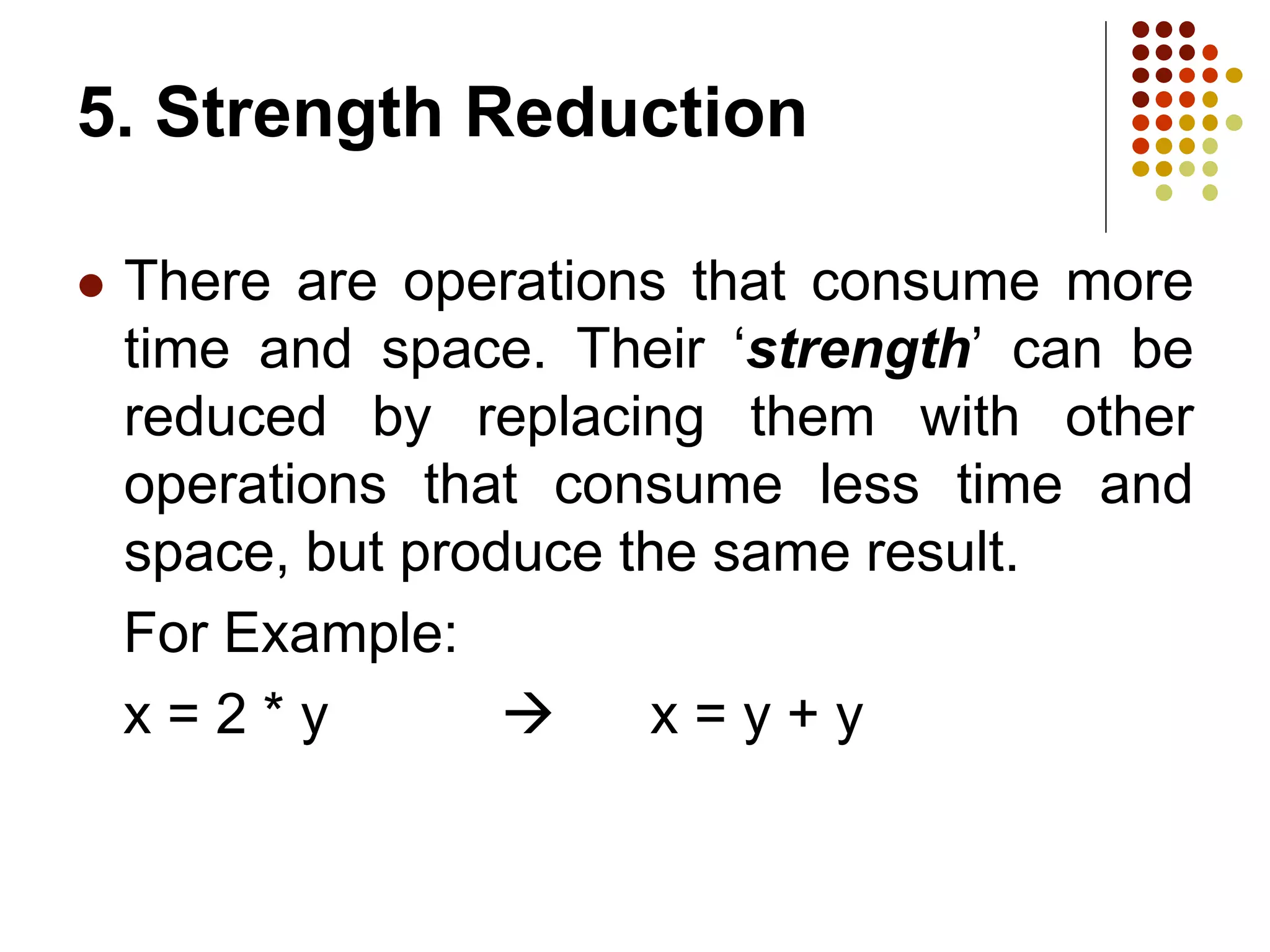 5. Strength Reduction
 There are operations that consume more
time and space. Their ‘strength’ can be
reduced by replacing them with other
operations that consume less time and
space, but produce the same result.
For Example:
x = 2 * y  x = y + y
 