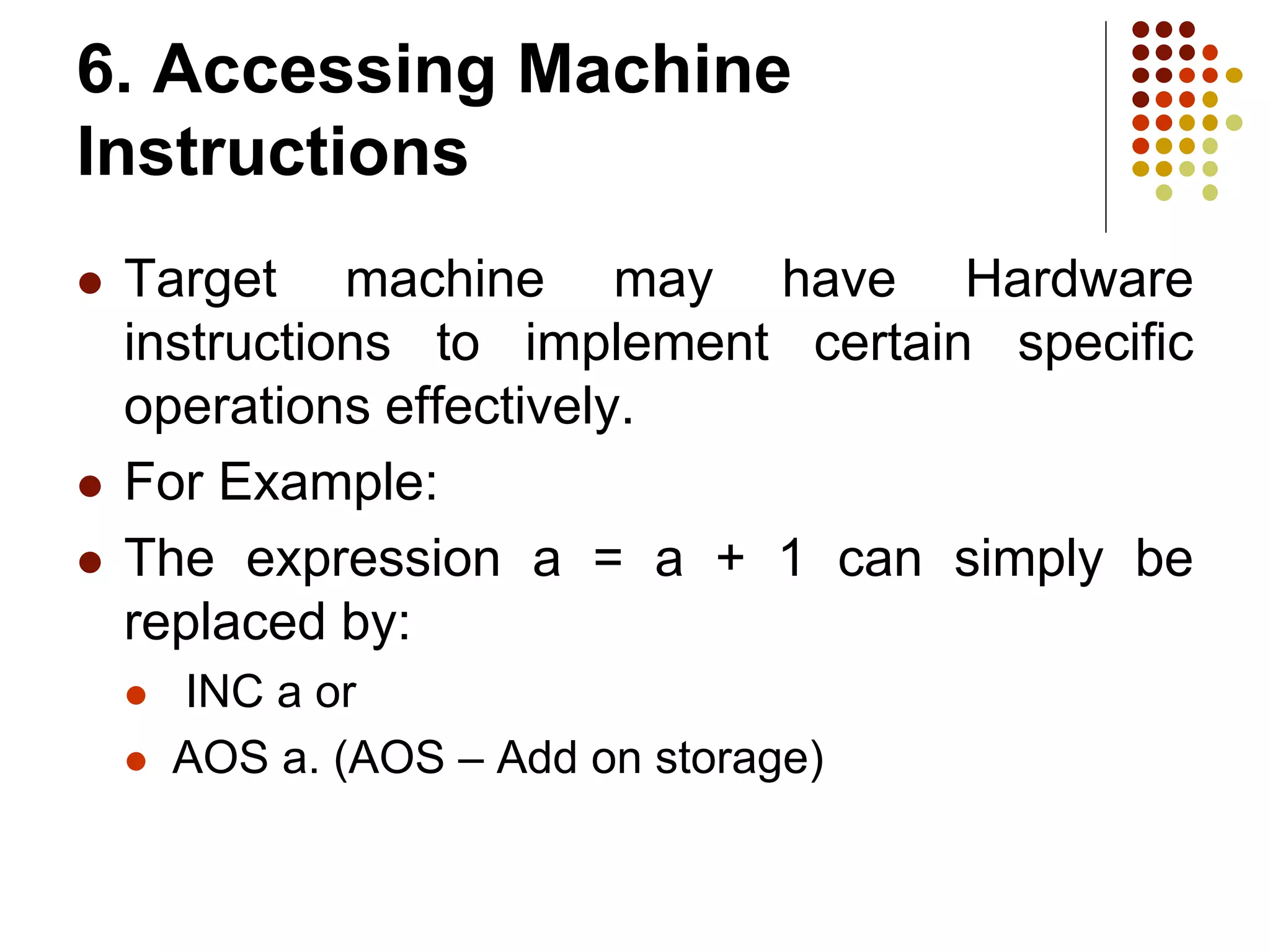6. Accessing Machine
Instructions
 Target machine may have Hardware
instructions to implement certain specific
operations effectively.
 For Example:
 The expression a = a + 1 can simply be
replaced by:
 INC a or
 AOS a. (AOS – Add on storage)
 