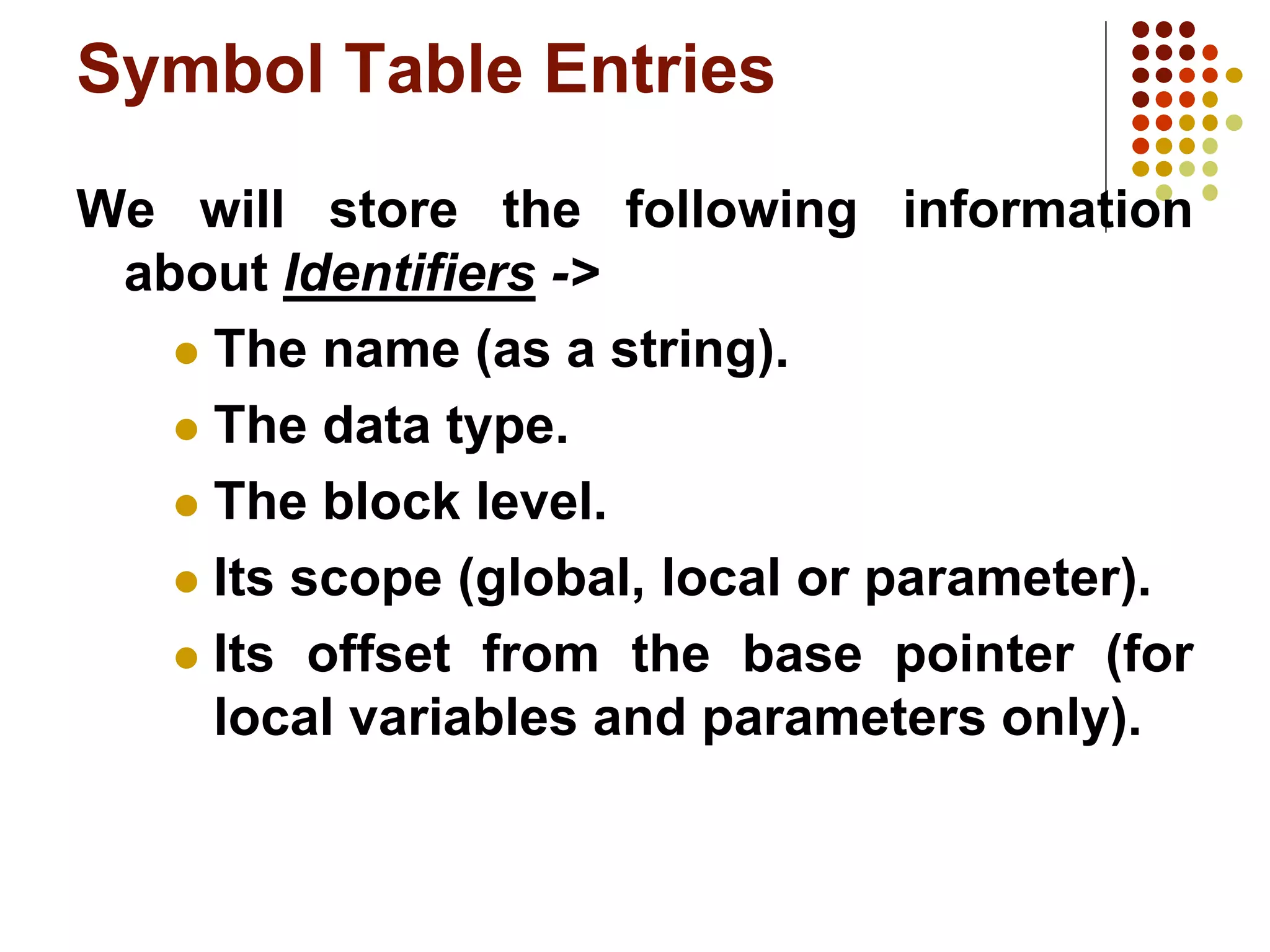 Symbol Table Entries
We will store the following information
about Identifiers ->
 The name (as a string).
 The data type.
 The block level.
 Its scope (global, local or parameter).
 Its offset from the base pointer (for
local variables and parameters only).
 