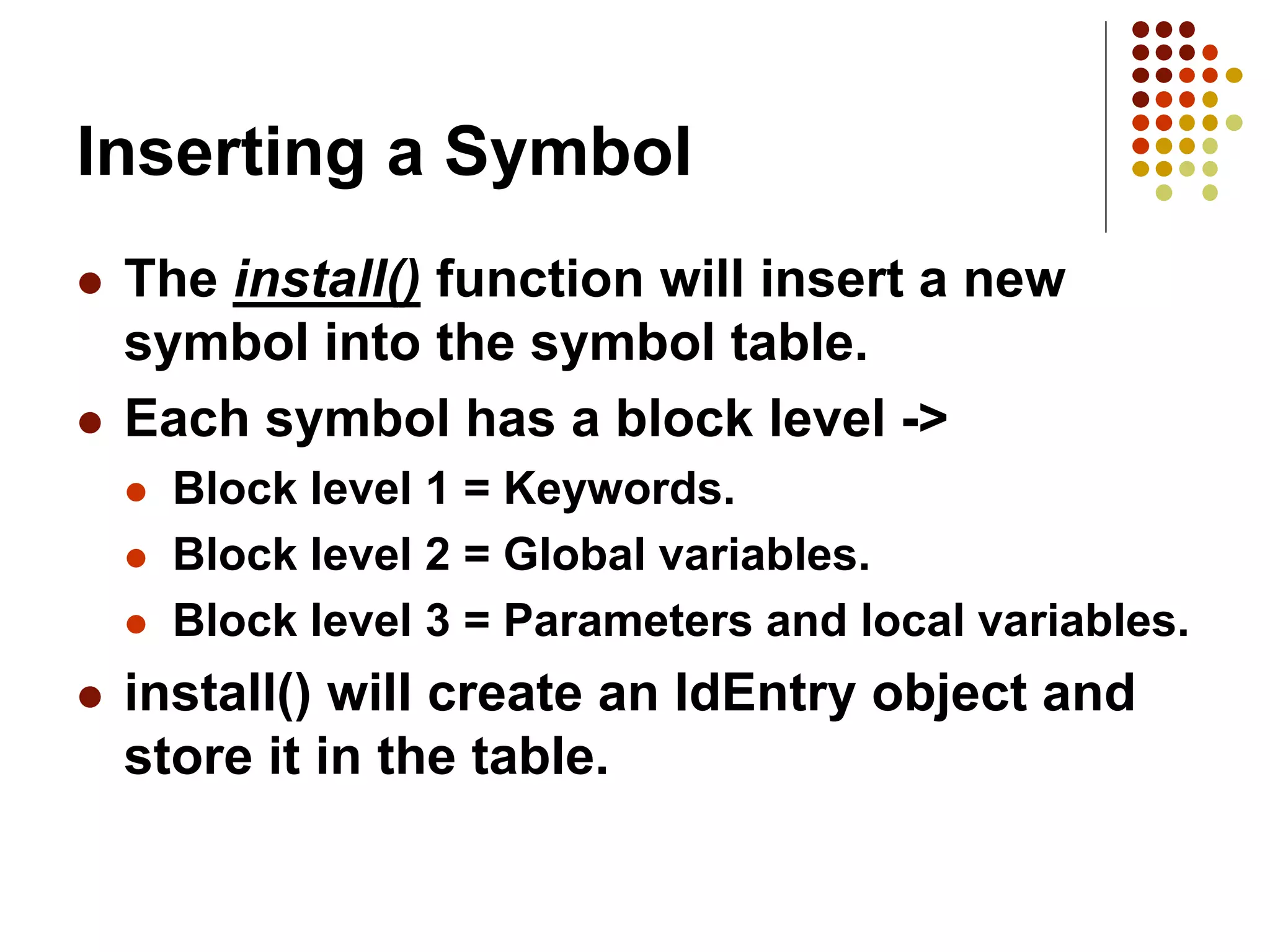 Inserting a Symbol
 The install() function will insert a new
symbol into the symbol table.
 Each symbol has a block level ->
 Block level 1 = Keywords.
 Block level 2 = Global variables.
 Block level 3 = Parameters and local variables.
 install() will create an IdEntry object and
store it in the table.
 