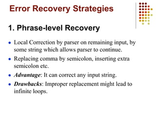 Error Recovery Strategies
1. Phrase-level Recovery
● Local Correction by parser on remaining input, by
some string which allows parser to continue.
● Replacing comma by semicolon, inserting extra
semicolon etc.
● Advantage: It can correct any input string.
● Drawbacks: Improper replacement might lead to
infinite loops.
 