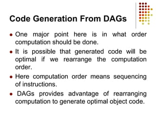 Code Generation From DAGs
 One major point here is in what order
computation should be done.
 It is possible that generated code will be
optimal if we rearrange the computation
order.
 Here computation order means sequencing
of instructions.
 DAGs provides advantage of rearranging
computation to generate optimal object code.
 