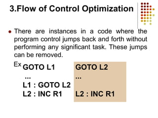 3.Flow of Control Optimization
 There are instances in a code where the
program control jumps back and forth without
performing any significant task. These jumps
can be removed.
Example
GOTO L1
...
L1 : GOTO L2
L2 : INC R1
GOTO L2
...
L2 : INC R1
 