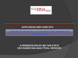 «Insight into Forensics: An overview of key dynamics for
societal benefit»
A PRESENTATION BY MR TARI ETETE
CEO RANGE DNA ANALYTICAL SERVICES
ACPN ENUGU MAY/JUNE 2016
 