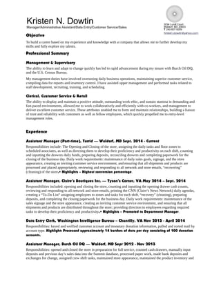 3034 Lundt Court
Waldorf, MD 20603
T 240-607-9269
Kristen.dowtin@yahoo.com
Objective
To build a career based on my experience and knowledge with a company that allows me to further develop my
skills and fully explore my talents.
Professional Summary
Management & Supervisory
The ability to learn and adapt to change quickly has led to rapid advancement during my tenure with Burch Oil DQ,
and the U.S. Census Bureau.
My management duties have involved overseeing daily business operations, maintaining superior customer service,
compiling data for reports and inventory control. I have assisted upper management and performed tasks related to
staff development, recruiting, training, and scheduling.
Clerical, Customer Service & Retail
The ability to display and maintain a positive attitude, outstanding work ethic, and sustain stamina in demanding and
fast-paced environments, allowed me to work collaboratively and efficiently with co-workers, and management to
deliver excellent customer service. These attributes enabled me to form and maintain relationships, building a liaison
of trust and reliability with customers as well as fellow employees, which quickly propelled me to entry-level
management roles.
Experience
Assistant Manager (Part-time), Torrid –– Waldorf, MD Sept. 2014 - Current
Responsibilities include: The Opening and Closing of the store, assigning the daily tasks and floor zones to
scheduled associates, as well as directing them to develop their proficiency and productivity on each shift, counting
and inputting the drawers daily funds, preparing deposits, reconciling drawers and completing paperwork for the
closing of the business day. Daily work requirements: maintenance of daily sales goals, signage, and the store
appearance, creating an inviting customer service environment, and ensuring that all shipments and products are
processed and placed appropriately, reviewing and responding to all network and store emails, “recovering”
(cleaning) of the store.• Highlights – Highest conversion percentage.
Assistant Manager, Claire’s Boutiques Inc. –– Tyson’s Corner, VA May 2014 – Sept. 2014
Responsibilities included: opening and closing the store, counting and inputting the opening drawer cash counts,
reviewing and responding to all network and store emails, printing the CNN (Claire’s News Network) daily agendas,
creating a “To-Do List” assigning employees to zones and tasks for each shift, “recovery” (cleaning), preparing
deposits, and completing the closing paperwork for the business day. Daily work requirements: maintenance of the
sales signage and the store appearance, creating an inviting customer service environment, and ensuring that all
shipments and products are distributed throughout the store; providing direction to employees regarding required
tasks to develop their proficiency and productivity.• Highlights – Promoted to Department Manager.
Data Entry Clerk, Washington Intelligence Bureau – Chantilly, VA Nov 2013 - April 2014
Responsibilities: keyed and verified customer account and monetary donation information, pulled and sorted mail by
account type. Highlight: Processed approximately 14 batches of data per day consisting of 100 donation
accounts.
Assistant Manager, Burch Oil DQ –– Waldorf, MD Sept 2012 - Nov 2013
Responsibilities: opened and closed the store in preparation for full service, counted cash drawers, manually input
deposits and previous day’s sales data into the Summit database, processed paper work, made bank deposits and
exchanges for change, assigned crew shift tasks, maintained store appearance, maintained the product inventory and
Kristen N. Dowtin
Manager/Administrative Assistant/Data Entry/Customer Service/Sales
 
