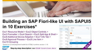 Building an SAP Fiori-like UI with SAPUI5
in 10 Exercises*
Exc1 Resource Model > Exc2 Object Controls >
Exc3 Formatter > Exc4 Search > Exc5 Split App & Shell >
Exc6 Additional Device Adaption > Exc7 Info Tab >
Exc8 Approval Process > Exc9 Line Item >
Exc10 Grouping
Step-by-step description: see CD168 Excercises.docx
*based on UI development toolkit for HTML5 runtime version 1.16
 