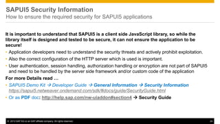 © 2013 SAP AG or an SAP affiliate company. All rights reserved. 24
SAPUI5 Security Information
How to ensure the required security for SAPUI5 applications
It is important to understand that SAPUI5 is a client side JavaScript library, so while the
library itself is designed and tested to be secure, it can not ensure the application to be
secure!
• Application developers need to understand the security threats and actively prohibit exploitation.
• Also the correct configuration of the HTTP server which is used is important.
• User authentication, session handling, authorization handling or encryption are not part of SAPUI5
and need to be handled by the server side framework and/or custom code of the application
For more Details read …
• SAPUI5 Demo Kit  Developer Guide  General Information  Security Information
https://sapui5.netweaver.ondemand.com/sdk/#docs/guide/SecurityGuide.html
• Or as PDF doc: http://help.sap.com/nw-uiaddon#section4  Security Guide
 