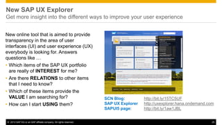 © 2013 SAP AG or an SAP affiliate company. All rights reserved. 25
New SAP UX Explorer
Get more insight into the different ways to improve your user experience
New online tool that is aimed to provide
transparency in the area of user
interfaces (UI) and user experience (UX)
everybody is looking for. Answers
questions like …
• Which items of the SAP UX portfolio
are really of INTEREST for me?
• Are there RELATIONS to other items
that I need to know?
• Which of these items provide the
VALUE I am searching for?
• How can I start USING them?
SCN Blog: http://bit.ly/15TC5UF
SAP UX Explorer http://uxexplorer.hana.ondemand.com
SAPUI5 page: http://bit.ly/1aw1JBL
 
