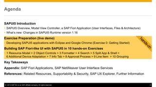 © 2013 SAP AG or an SAP affiliate company. All rights reserved. 3
SAPUI5 Introduction
 SAPUI5 Overview, Model View Controller, a SAP Fiori Application (User Interfaces, Files & Architecture)
 What‘s new: Changes in SAPUI5 Runtime version 1.16
Exercise Preparation (live demo)
 Developing SAPUI5 applications with Eclipse and Google Chrome (Exercise 0: Getting Started)
Building SAP Fiori-like UI with SAPUI5 in 10 hands-on Exercises
 1 Resource Model > 2 Object Controls > 3 Formatter > 4 Search > 5 Split App & Shell >
6 Additional Device Adaptation > 7 Info Tab > 8 Approval Process > 9 Line Item > 10 Grouping
Key Takeaways
Appendix: SAP Fiori Applications, SAP NetWeaver User Interface Services
References: Related Resources, Supportability & Security, SAP UX Explorer, Further Information
Agenda
 