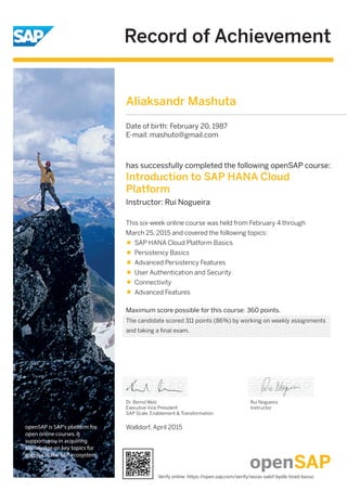 Record of Achievement
openSAP is SAP's platform for
open online courses. It
supports you in acquiring
knowledge on key topics for
success in the SAP ecosystem.
Maximum score possible for this course: 360 points.
Walldorf, April 2015
Dr. Bernd Welz
Executive Vice President
SAP Scale, Enablement & Transformation
has successfully completed the following openSAP course:
Introduction to SAP HANA Cloud
Platform
Instructor: Rui Nogueira
Rui Nogueira
Instructor
This six-week online course was held from February 4 through
March 25, 2015 and covered the following topics:
SAP HANA Cloud Platform Basics
Persistency Basics
Advanced Persistency Features
User Authentication and Security
Connectivity
Advanced Features
Aliaksandr Mashuta
Date of birth: February 20, 1987
E-mail: mashuto@gmail.com
The candidate scored 311 points (86%) by working on weekly assignments
and taking a final exam.
Verify online: https://open.sap.com/verify/xezas-sabif-bydik-ticed-bazuc
 