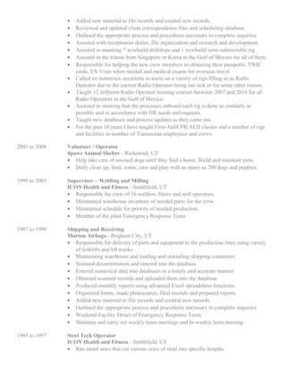 • Added new material to file records and created new records.
• Reviewed and updated client correspondence files and scheduling database.
• Outlined the appropriate process and procedures necessary to complete inquiries.
• Assisted with receptionist duties, file organization and research and development.
• Assisted in manning 7 newbuild drillships and 1 newbuild semi-submersible rig.
• Assisted in the transit from Singapore or Korea to the Gulf of Mexico for all of them.
• Responsible for helping the new crew members in obtaining their passports, TWIC
cards, US Visas when needed and medical exams for overseas travel.
• Called on numerous occasions to assist on a variety of rigs filling in as Radio
Operator due to the current Radio Operator being out sick or for some other reason.
• Taught 12 different Radio Operator training courses between 2007 and 2014 for all
Radio Operators in the Gulf of Mexico.
• Assisted in insuring that the processes onboard each rig is done as similarly as
possible and in accordance with HR needs and requests.
• Taught new databases and process updates as they came out.
• For the past 10 years I have taught First-Aid/CPR/AED classes and a number of rigs
and facilities to number of Transocean employees and crews.
2001 to 2008 Volunteer / Operator
4paws Animal Shelter - Richmond, UT
• Help take care of rescued dogs until they find a home. Build and maintain pens.
• Daily clean up, feed, water, care and play with as many as 200 dogs and puppies.
1999 to 2005 Supervisor – Welding and Milling
ICON Health and Fitness - Smithfield, UT
• Responsible for crew of 16 welders, fitters and mill operators.
• Maintained warehouse inventory of needed parts for the crew.
• Maintained schedule for priority of needed production.
• Member of the plant Emergency Response Team.
1997 to 1999 Shipping and Receiving
Morton Airbags - Brigham City, UT
• Responsible for delivery of parts and equipment to the production lines using variety
of forklifts and lift trucks.
• Maintaining warehouse and loading and unloading shipping containers.
• Scanned documentation and entered into the database.
• Entered numerical data into databases in a timely and accurate manner.
• Obtained scanned records and uploaded them into the database.
• Produced monthly reports using advanced Excel spreadsheet functions.
• Organized forms, made photocopies, filed records and prepared reports.
• Added new material to file records and created new records.
• Outlined the appropriate process and procedures necessary to complete inquiries.
• Weekend Facility Direct of Emergency Response Team.
• Maintain and carry out weekly team meetings and bi-weekly team training.
1995 to 1997 Steel Tech Operator
ICON Health and Fitness - Smithfield, UT
• Ran metal saws that cut various sizes of steal into specific lengths.
 