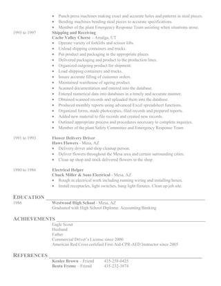 • Punch press machines making exact and accurate holes and patterns in steal pieces.
• Bending machines bending steal pieces to accurate specifications.
• Member of the plant Emergency Response Team assisting when situations arose.
1993 to 1997 Shipping and Receiving
Cache Valley Cheese - Amalga, UT
• Operate variety of forklifts and scissor lifts.
• Unload shipping containers and trucks.
• Put product and packaging in the appropriate places.
• Delivered packaging and product to the production lines.
• Organized outgoing product for shipment.
• Load shipping containers and trucks.
• Insure accurate filling of customer orders.
• Maintained warehouse of ageing product.
• Scanned documentation and entered into the database.
• Entered numerical data into databases in a timely and accurate manner.
• Obtained scanned records and uploaded them into the database.
• Produced monthly reports using advanced Excel spreadsheet functions.
• Organized forms, made photocopies, filed records and prepared reports.
• Added new material to file records and created new records.
• Outlined appropriate process and procedures necessary to complete inquiries.
• Member of the plant Safety Committee and Emergency Response Team
1991 to 1993 Flower Delivery Driver
Haws Flowers - Mesa, AZ
• Delivery driver and shop cleanup person.
• Deliver flowers throughout the Mesa area and certain surrounding cities.
• Clean up shop and stock delivered flowers in the shop.
1980 to 1986 Electrical Helper
Chuck Miller & Sons Electrical - Mesa, AZ
• Rough in electrical work including running wiring and installing boxes.
• Install receptacles, light switches, hang light fixtures. Clean up job site.
EDUCATION _______________________________________________________________
1986 Westwood High School - Mesa, AZ
Graduated with High School Diploma: Accounting/Banking
ACHIEVEMENTS ___________________________________________________________
Eagle Scout
Husband
Father
Commercial Driver’s License since 2000
American Red Cross certified First-Aid-CPR-AED Instructor since 2005
REFERENCES _____________________________________________________
Kenlee Brown – Friend 435-258-0425
Beata Frome – Friend 435-232-3874
 