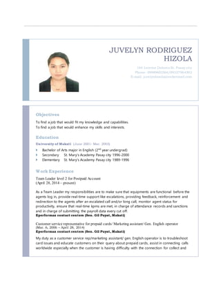 JUVELYN RODRIGUEZ
HIZOLA
164 Interior Dolores St. Pasay city
Phone: 09989602564/09327064302
E-mail: juvelynhizola@rocketmail.com
Objectives
To find a job that would fit my knowledge and capabilities.
To find a job that would enhance my skills and interests.
Education
University of Makati (June 2001- Mar. 2003)
 Bachelor of Arts major in English (2nd
year undergrad)
 Secondary St. Mary’s Academy Pasay city 1996-2000
 Elementary St. Mary’s Academy Pasay city 1989-1996
Work Experience
Team Leader level 2 for Postpaid Account
(April 28, 2014 – present)
As a Team Leader my responsibilities are to make sure that equipments are functional before the
agents log in, provide real-time support like escalations, providing feedback, reinforcement and
redirection to the agents after an escalated call and/or long call, monitor agent status for
productivity, ensure that real-time kpms are met, in charge of attendance records and sanctions
and in charge of submitting the payroll data every cut off.
Eperformax contact centers (Sen. Gil Puyat, Makati)
Customer service representative for prepaid cards/ Marketing assistant/ Gen. English operator
(Mar. 6, 2006 – April 28, 2014)
Eperformax contact centers (Sen. Gil Puyat, Makati)
My duty as a customer service rep/marketing assistant/ gen. English operator is to troubleshoot
card issues and educate customers on their query about prepaid cards, assist in connecting calls
worldwide especially when the customer is having difficulty with the connection for collect and
 