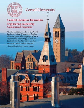 Cornell Executive Education
Engineering Leadership
Customized Programs
“In the changing world of work and
business today, if you have leaders
that can speak the language of both
engineering technology as well as
business leadership, those leaders
are worth their weight in gold.”
- Consulting industry senior leader
 