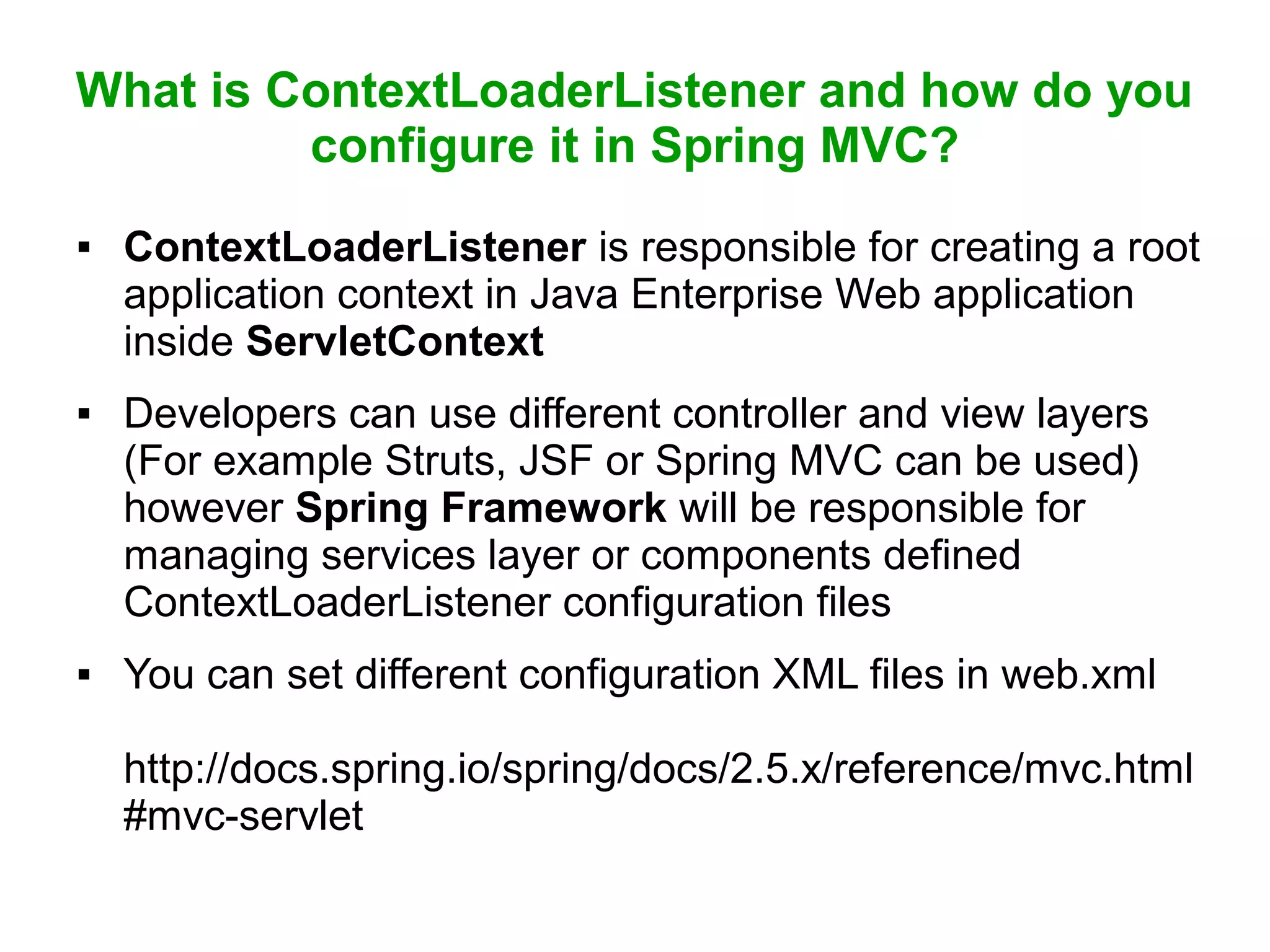 What is ContextLoaderListener and how do you
configure it in Spring MVC?
 ContextLoaderListener is responsible for creating a root
application context in Java Enterprise Web application
inside ServletContext
 Developers can use different controller and view layers
(For example Struts, JSF or Spring MVC can be used)
however Spring Framework will be responsible for
managing services layer or components defined
ContextLoaderListener configuration files
 You can set different configuration XML files in web.xml
http://docs.spring.io/spring/docs/2.5.x/reference/mvc.html
#mvc-servlet
 