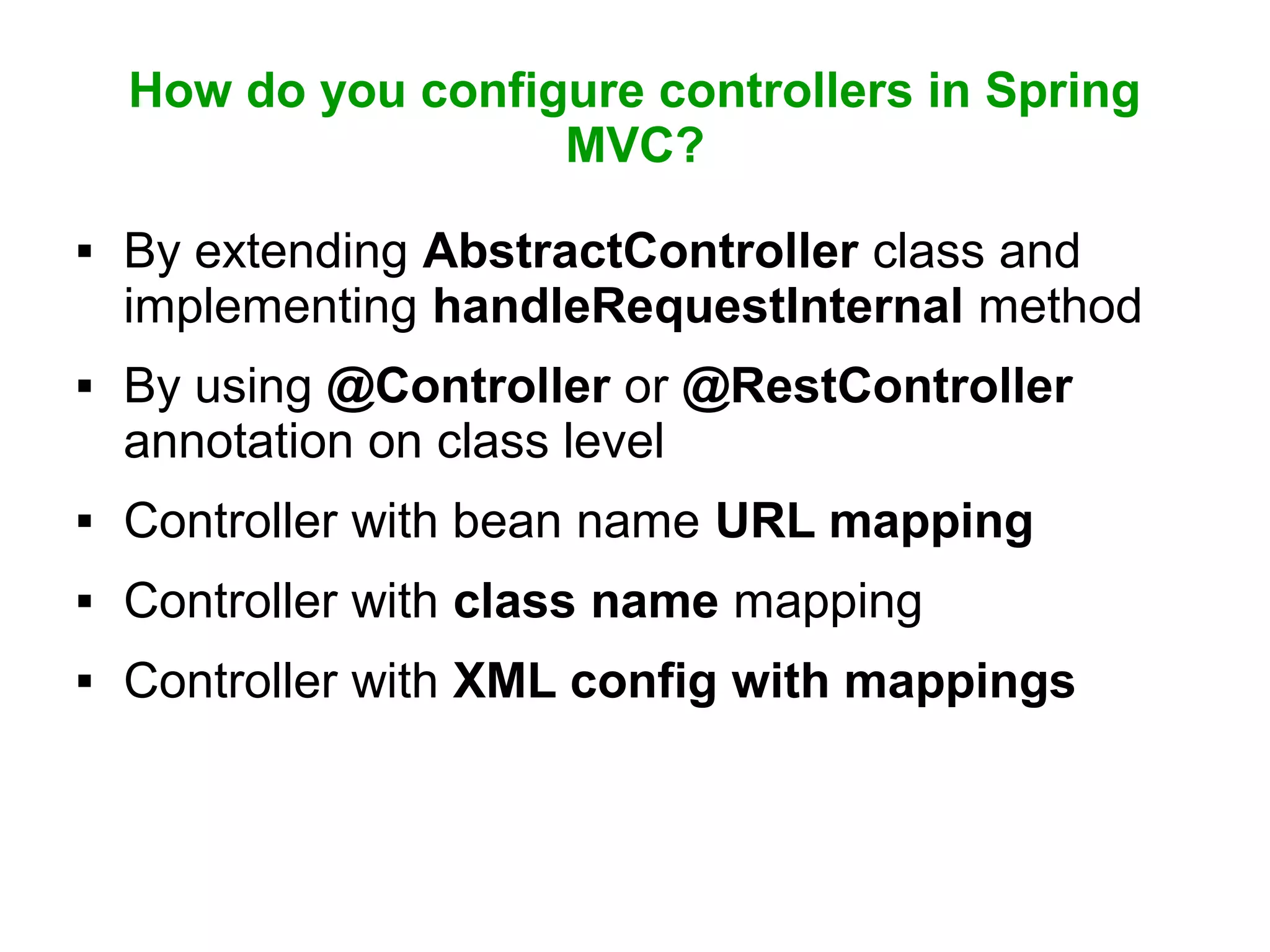 How do you configure controllers in Spring
MVC?
 By extending AbstractController class and
implementing handleRequestInternal method
 By using @Controller or @RestController
annotation on class level
 Controller with bean name URL mapping
 Controller with class name mapping
 Controller with XML config with mappings
 
