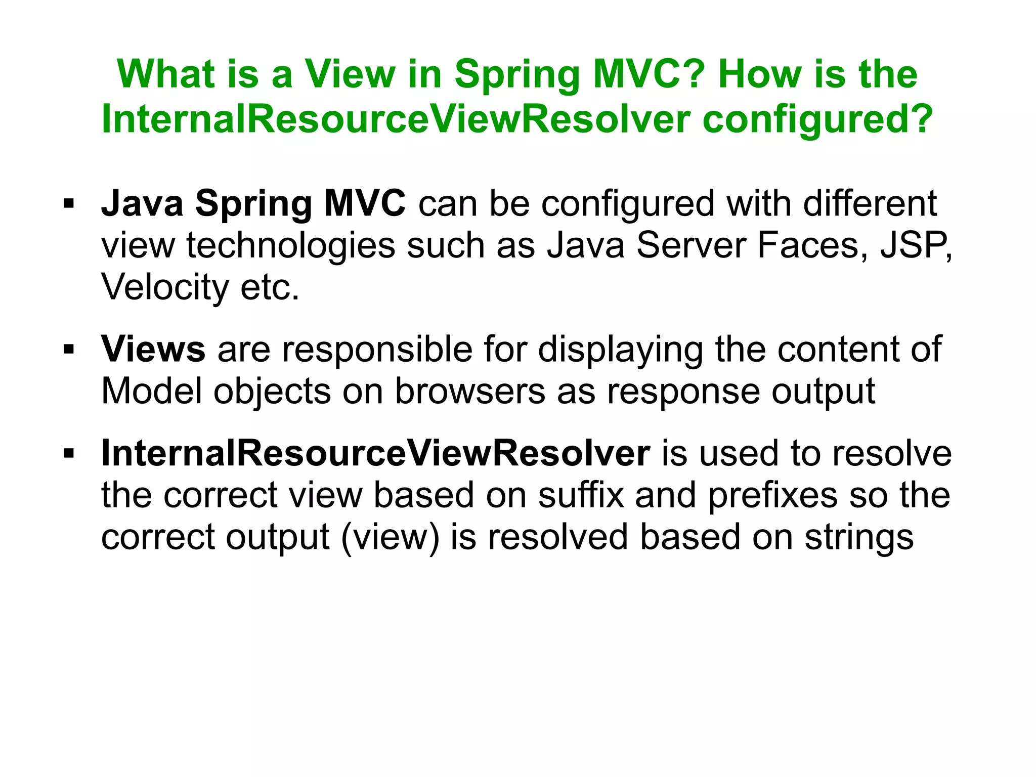 What is a View in Spring MVC? How is the
InternalResourceViewResolver configured?
 Java Spring MVC can be configured with different
view technologies such as Java Server Faces, JSP,
Velocity etc.
 Views are responsible for displaying the content of
Model objects on browsers as response output
 InternalResourceViewResolver is used to resolve
the correct view based on suffix and prefixes so the
correct output (view) is resolved based on strings
 