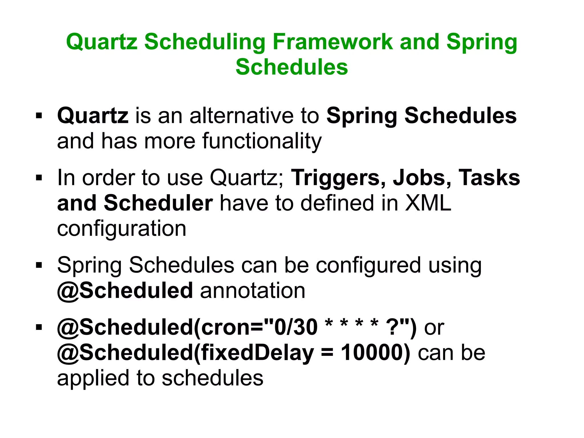 Quartz Scheduling Framework and Spring
Schedules
 Quartz is an alternative to Spring Schedules
and has more functionality
 In order to use Quartz; Triggers, Jobs, Tasks
and Scheduler have to defined in XML
configuration
 Spring Schedules can be configured using
@Scheduled annotation
 @Scheduled(cron="0/30 * * * * ?") or
@Scheduled(fixedDelay = 10000) can be
applied to schedules
 