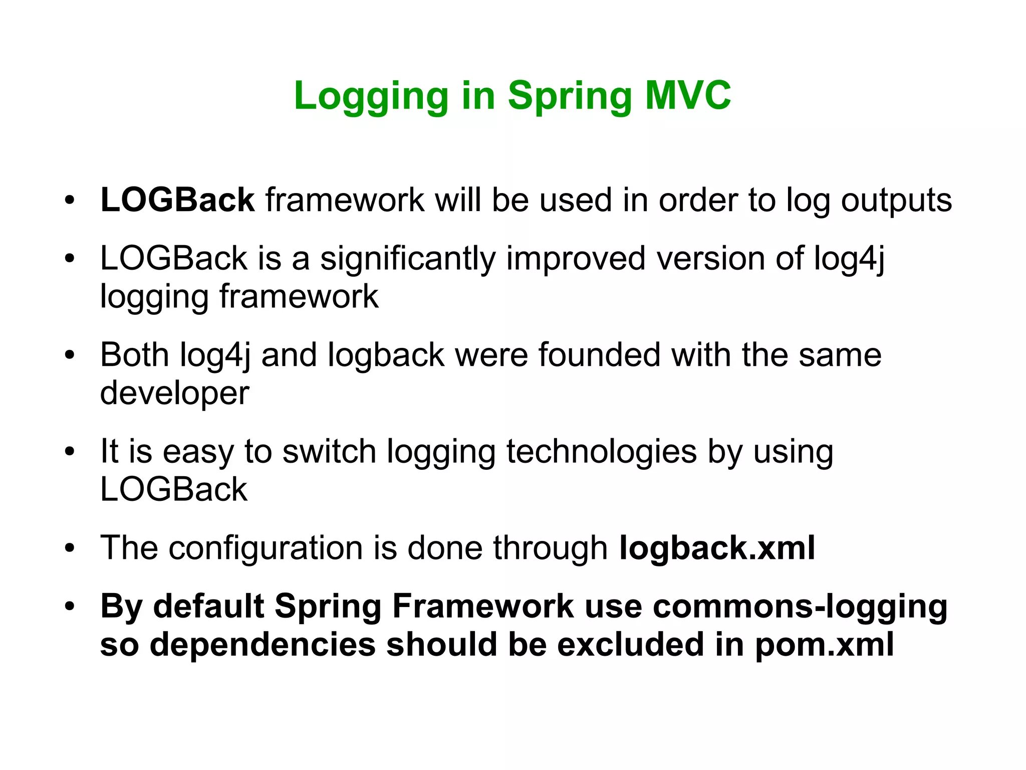 Logging in Spring MVC
● LOGBack framework will be used in order to log outputs
● LOGBack is a significantly improved version of log4j
logging framework
● Both log4j and logback were founded with the same
developer
● It is easy to switch logging technologies by using
LOGBack
● The configuration is done through logback.xml
● By default Spring Framework use commons-logging
so dependencies should be excluded in pom.xml
 