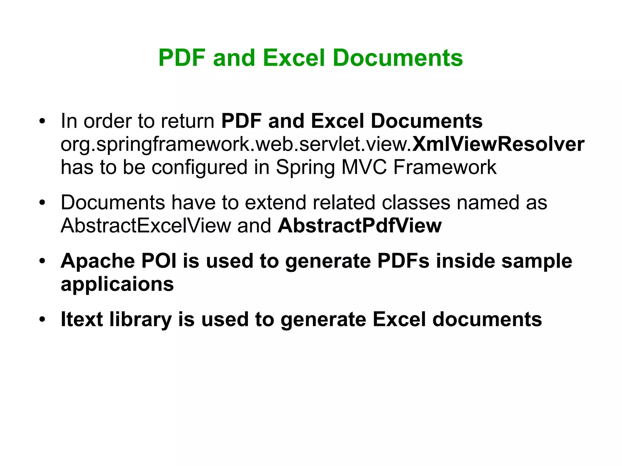 PDF and Excel Documents
● In order to return PDF and Excel Documents
org.springframework.web.servlet.view.XmlViewResolver
has to be configured in Spring MVC Framework
● Documents have to extend related classes named as
AbstractExcelView and AbstractPdfView
● Apache POI is used to generate PDFs inside sample
applicaions
● Itext library is used to generate Excel documents
 