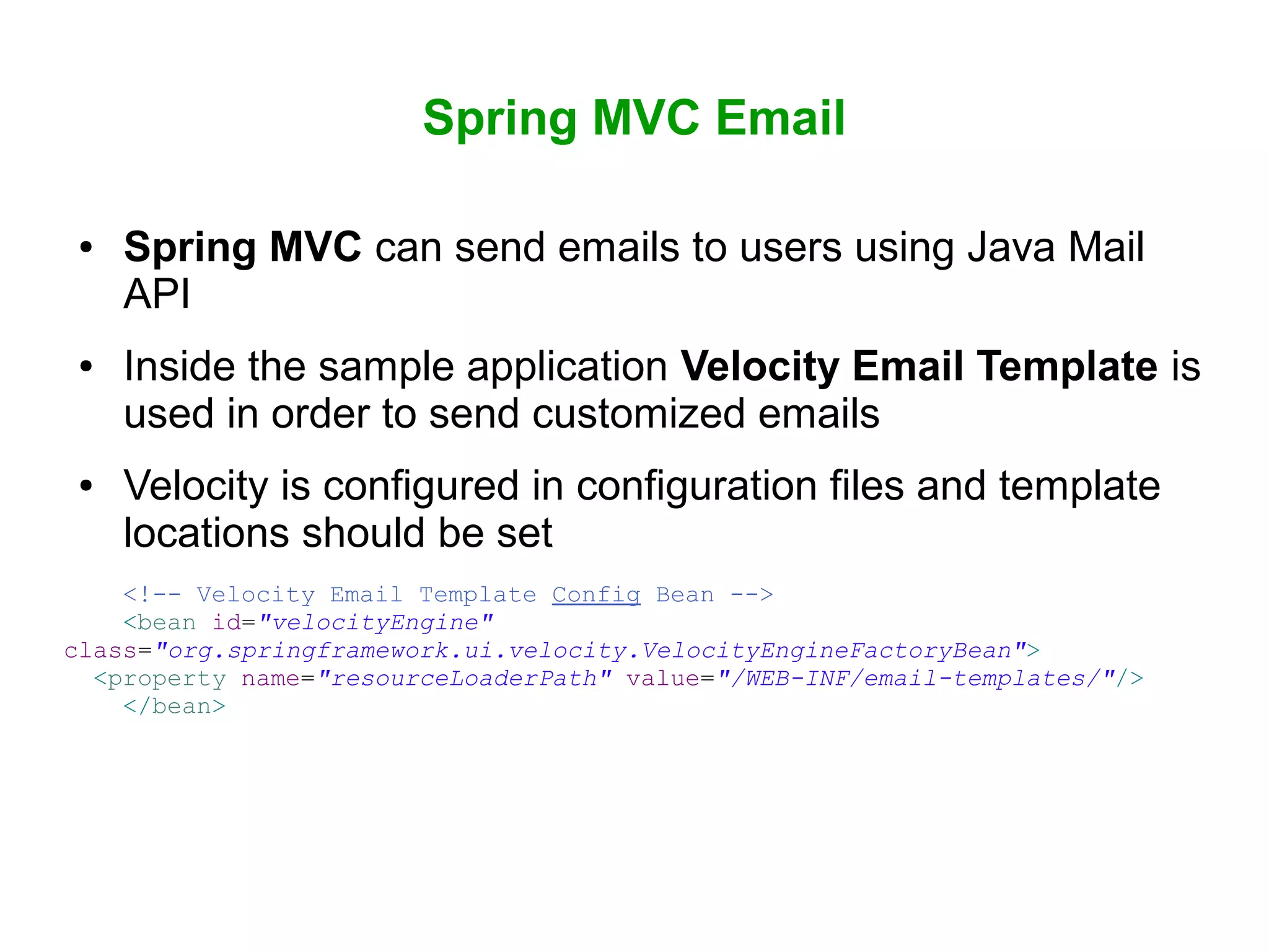 Spring MVC Email
● Spring MVC can send emails to users using Java Mail
API
● Inside the sample application Velocity Email Template is
used in order to send customized emails
● Velocity is configured in configuration files and template
locations should be set
<!-- Velocity Email Template Config Bean -->
<bean id="velocityEngine"
class="org.springframework.ui.velocity.VelocityEngineFactoryBean">
<property name="resourceLoaderPath" value="/WEB-INF/email-templates/"/>
</bean>
 