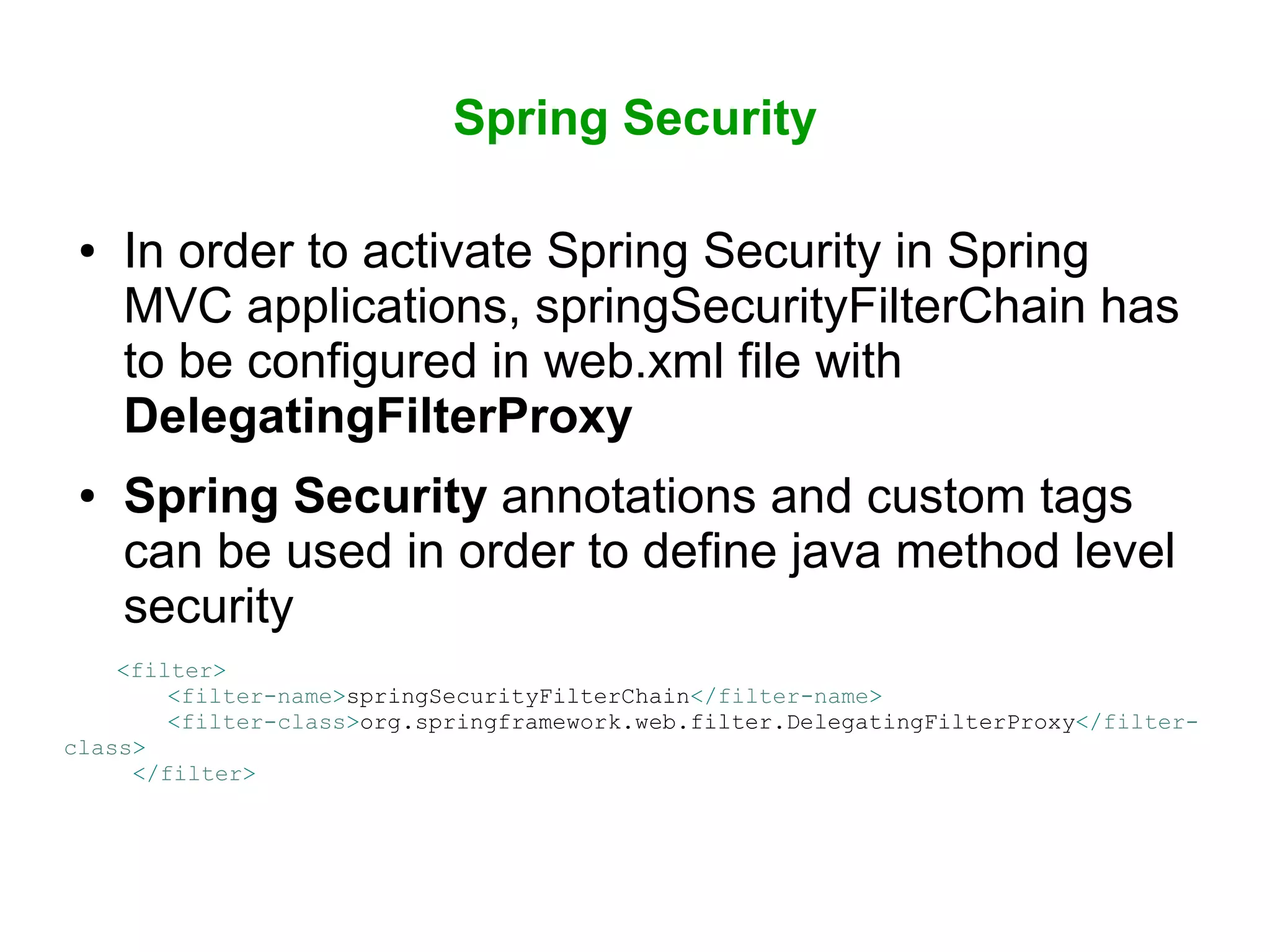 Spring Security
● In order to activate Spring Security in Spring
MVC applications, springSecurityFilterChain has
to be configured in web.xml file with
DelegatingFilterProxy
● Spring Security annotations and custom tags
can be used in order to define java method level
security
<filter>
<filter-name>springSecurityFilterChain</filter-name>
<filter-class>org.springframework.web.filter.DelegatingFilterProxy</filter-
class>
</filter>
 