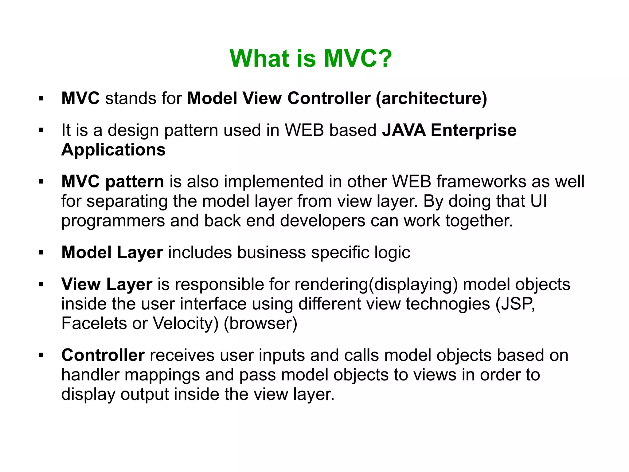 What is MVC?
 MVC stands for Model View Controller (architecture)
 It is a design pattern used in WEB based JAVA Enterprise
Applications
 MVC pattern is also implemented in other WEB frameworks as well
for separating the model layer from view layer. By doing that UI
programmers and back end developers can work together.
 Model Layer includes business specific logic
 View Layer is responsible for rendering(displaying) model objects
inside the user interface using different view technogies (JSP,
Facelets or Velocity) (browser)
 Controller receives user inputs and calls model objects based on
handler mappings and pass model objects to views in order to
display output inside the view layer.
 
