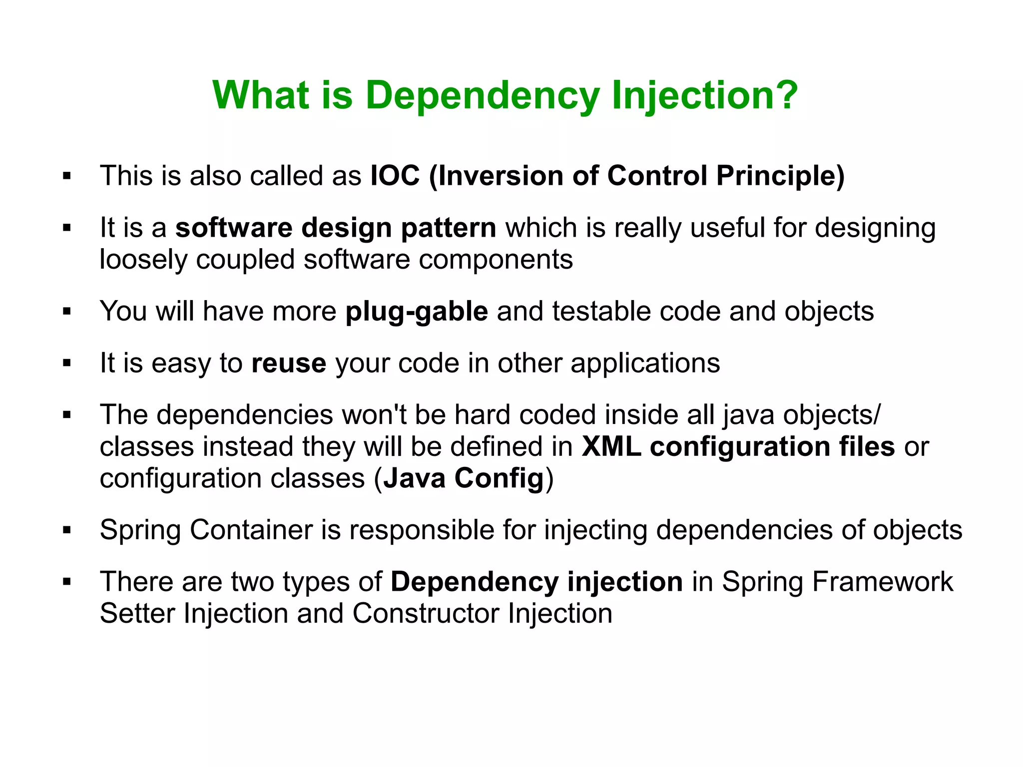 What is Dependency Injection?
 This is also called as IOC (Inversion of Control Principle)
 It is a software design pattern which is really useful for designing
loosely coupled software components
 You will have more plug-gable and testable code and objects
 It is easy to reuse your code in other applications
 The dependencies won't be hard coded inside all java objects/
classes instead they will be defined in XML configuration files or
configuration classes (Java Config)
 Spring Container is responsible for injecting dependencies of objects
 There are two types of Dependency injection in Spring Framework
Setter Injection and Constructor Injection
 