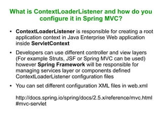 What is ContextLoaderListener and how do you
configure it in Spring MVC?
 ContextLoaderListener is responsible for creating a root
application context in Java Enterprise Web application
inside ServletContext
 Developers can use different controller and view layers
(For example Struts, JSF or Spring MVC can be used)
however Spring Framework will be responsible for
managing services layer or components defined
ContextLoaderListener configuration files
 You can set different configuration XML files in web.xml
http://docs.spring.io/spring/docs/2.5.x/reference/mvc.html
#mvc-servlet
 