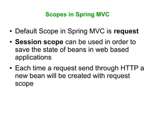 Scopes in Spring MVC
● Default Scope in Spring MVC is request
● Session scope can be used in order to
save the state of beans in web based
applications
● Each time a request send through HTTP a
new bean will be created with request
scope
 