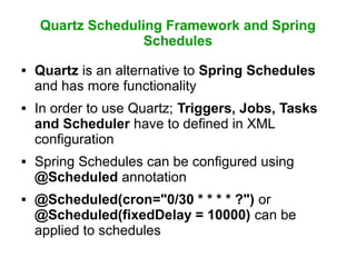 Quartz Scheduling Framework and Spring
Schedules
 Quartz is an alternative to Spring Schedules
and has more functionality
 In order to use Quartz; Triggers, Jobs, Tasks
and Scheduler have to defined in XML
configuration
 Spring Schedules can be configured using
@Scheduled annotation
 @Scheduled(cron="0/30 * * * * ?") or
@Scheduled(fixedDelay = 10000) can be
applied to schedules
 