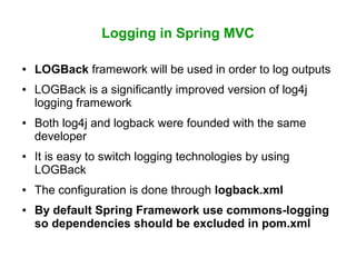 Logging in Spring MVC
● LOGBack framework will be used in order to log outputs
● LOGBack is a significantly improved version of log4j
logging framework
● Both log4j and logback were founded with the same
developer
● It is easy to switch logging technologies by using
LOGBack
● The configuration is done through logback.xml
● By default Spring Framework use commons-logging
so dependencies should be excluded in pom.xml
 