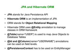JPA and Hibernate ORM
● JPA stands for Java Persistence API
● Hibernate ORM is an implementation of JPA
● ORM stands for Object Relational Mapping
● Hibernate ORM uses @Entity annotation to manage
classes in ORM framework
● @Table(name="USER") is used to map Java Objects to
Database Tables
● @Id and @Column(name="USERNAME") annotations
can be used on field levels.
● @PersistenceContext has to be used on EntityManager
 