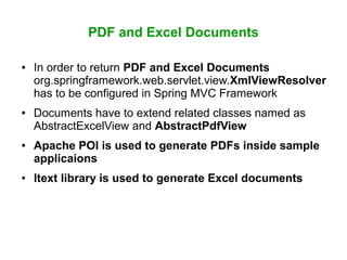 PDF and Excel Documents
● In order to return PDF and Excel Documents
org.springframework.web.servlet.view.XmlViewResolver
has to be configured in Spring MVC Framework
● Documents have to extend related classes named as
AbstractExcelView and AbstractPdfView
● Apache POI is used to generate PDFs inside sample
applicaions
● Itext library is used to generate Excel documents
 