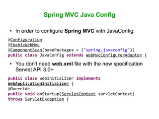 Spring MVC Java Config
● In order to configure Spring MVC with JavaConfig;
@Configuration
@EnableWebMvc
@ComponentScan(basePackages = {"spring.javaconfig"})
public class JavaConfig extends WebMvcConfigurerAdapter {
● You don't need web.xml file with the new specification
Servlet API 3.0+
public class WebInitializer implements
WebApplicationInitializer {
@Override
public void onStartup(ServletContext servletContext)
throws ServletException {
 
